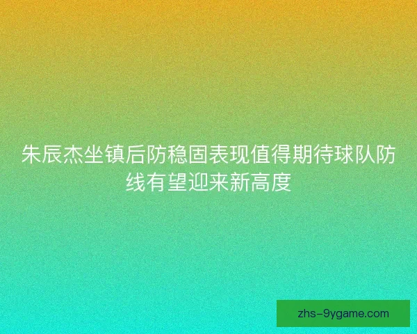 朱辰杰坐镇后防稳固表现值得期待球队防线有望迎来新高度
