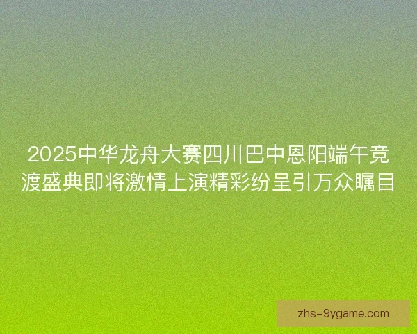 2025中华龙舟大赛四川巴中恩阳端午竞渡盛典即将激情上演精彩纷呈引万众瞩目