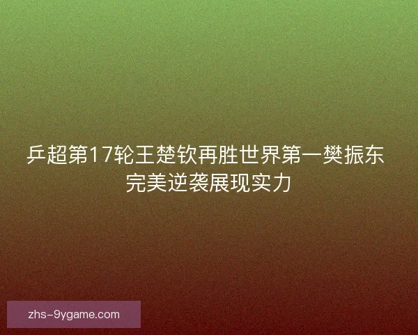 乒超第17轮王楚钦再胜世界第一樊振东 完美逆袭展现实力